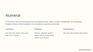 Numeral
O numeral é a classe gramatical que indica quantidades exatas, ordens, frações e multiplicação. Ele é usado para
designar números, indicar posição em uma sequência ou expressar proporções.
Cardinais
Um, dois, três, quatro, cinco, seis,
sete, oito, nove, dez.
Ordinais
Primeiro, segundo, terceiro,
quarto, quinto, sexto, sétimo,
oitavo, nono, décimo.
Fracionários
Um terço, dois quintos, três quartos.
 