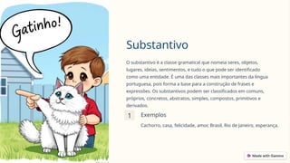 Substantivo
O substantivo é a classe gramatical que nomeia seres, objetos,
lugares, ideias, sentimentos, e tudo o que pode ser identificado
como uma entidade. É uma das classes mais importantes da língua
portuguesa, pois forma a base para a construção de frases e
expressões. Os substantivos podem ser classificados em comuns,
próprios, concretos, abstratos, simples, compostos, primitivos e
derivados.
1 Exemplos
Cachorro, casa, felicidade, amor, Brasil, Rio de Janeiro, esperança.
 