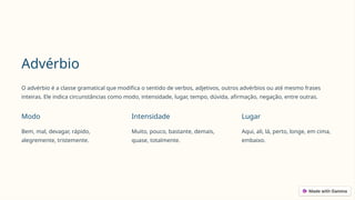 Advérbio
O advérbio é a classe gramatical que modifica o sentido de verbos, adjetivos, outros advérbios ou até mesmo frases
inteiras. Ele indica circunstâncias como modo, intensidade, lugar, tempo, dúvida, afirmação, negação, entre outras.
Modo
Bem, mal, devagar, rápido,
alegremente, tristemente.
Intensidade
Muito, pouco, bastante, demais,
quase, totalmente.
Lugar
Aqui, ali, lá, perto, longe, em cima,
embaixo.
 