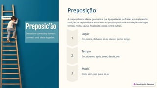 Preposição
A preposição é a classe gramatical que liga palavras ou frases, estabelecendo
relações de dependência entre elas. As preposições indicam relações de lugar,
tempo, modo, causa, finalidade, posse, entre outras.
Lugar
Em, sobre, debaixo, atrás, diante, perto, longe.
Tempo
Em, durante, após, antes, desde, até.
Modo
Com, sem, por, para, de, a.
 