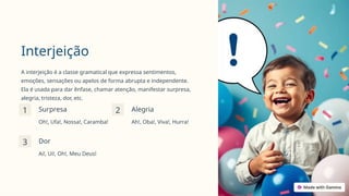 Interjeição
A interjeição é a classe gramatical que expressa sentimentos,
emoções, sensações ou apelos de forma abrupta e independente.
Ela é usada para dar ênfase, chamar atenção, manifestar surpresa,
alegria, tristeza, dor, etc.
1 Surpresa
Oh!, Ufa!, Nossa!, Caramba!
2 Alegria
Ah!, Oba!, Viva!, Hurra!
3 Dor
Ai!, Ui!, Oh!, Meu Deus!
 