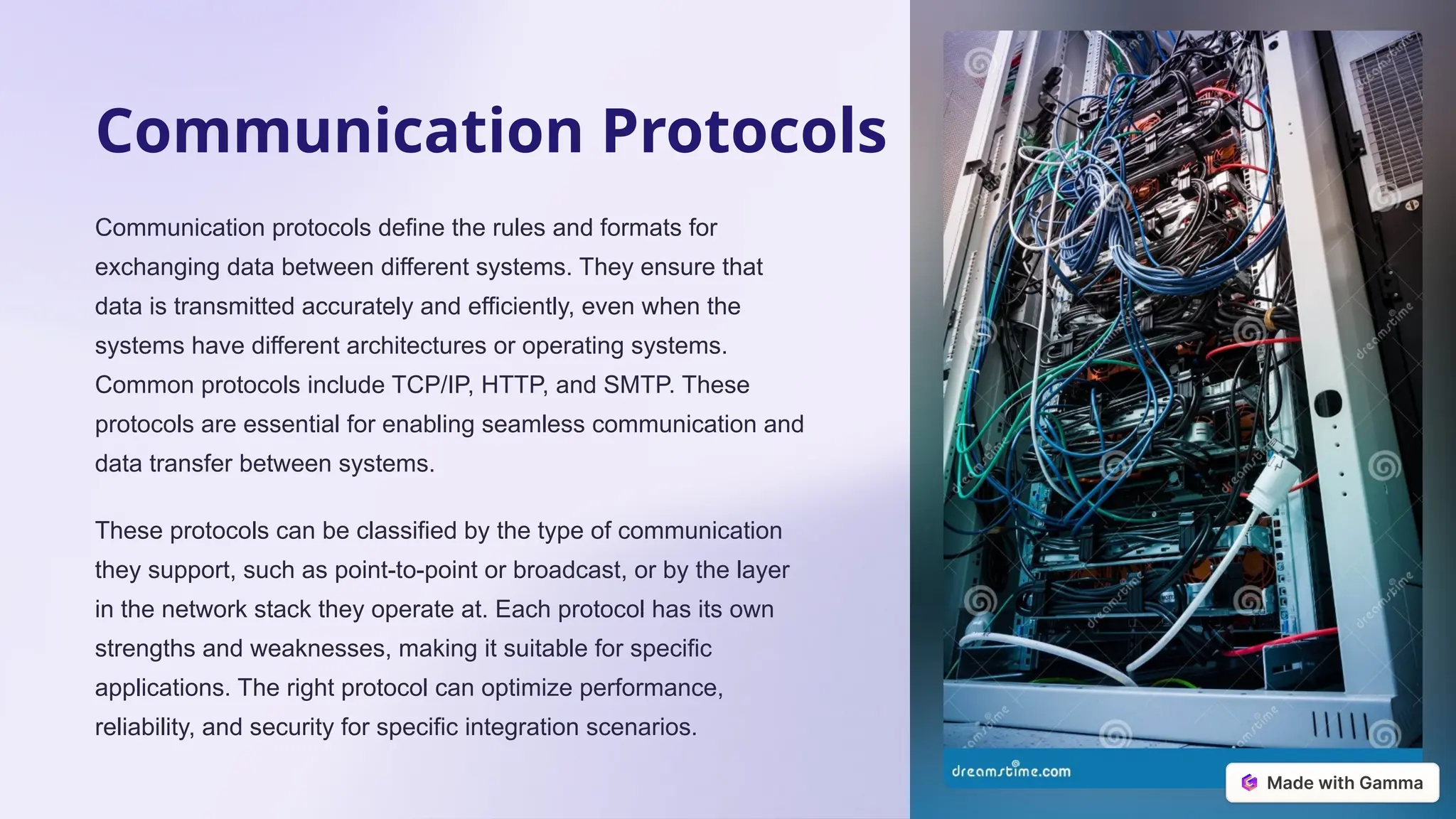 Communication Protocols
Communication protocols define the rules and formats for
exchanging data between different systems. They ensure that
data is transmitted accurately and efficiently, even when the
systems have different architectures or operating systems.
Common protocols include TCP/IP, HTTP, and SMTP. These
protocols are essential for enabling seamless communication and
data transfer between systems.
These protocols can be classified by the type of communication
they support, such as point-to-point or broadcast, or by the layer
in the network stack they operate at. Each protocol has its own
strengths and weaknesses, making it suitable for specific
applications. The right protocol can optimize performance,
reliability, and security for specific integration scenarios.
 