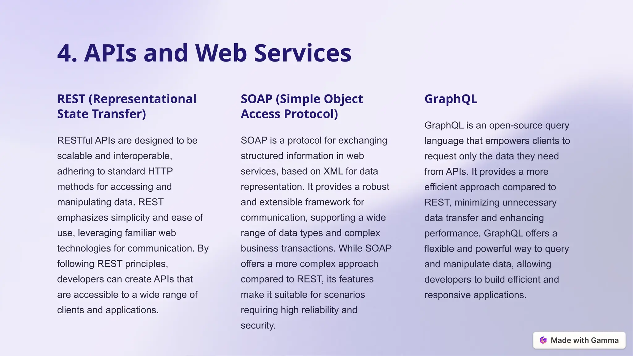 4. APIs and Web Services
REST (Representational
State Transfer)
RESTful APIs are designed to be
scalable and interoperable,
adhering to standard HTTP
methods for accessing and
manipulating data. REST
emphasizes simplicity and ease of
use, leveraging familiar web
technologies for communication. By
following REST principles,
developers can create APIs that
are accessible to a wide range of
clients and applications.
SOAP (Simple Object
Access Protocol)
SOAP is a protocol for exchanging
structured information in web
services, based on XML for data
representation. It provides a robust
and extensible framework for
communication, supporting a wide
range of data types and complex
business transactions. While SOAP
offers a more complex approach
compared to REST, its features
make it suitable for scenarios
requiring high reliability and
security.
GraphQL
GraphQL is an open-source query
language that empowers clients to
request only the data they need
from APIs. It provides a more
efficient approach compared to
REST, minimizing unnecessary
data transfer and enhancing
performance. GraphQL offers a
flexible and powerful way to query
and manipulate data, allowing
developers to build efficient and
responsive applications.
 