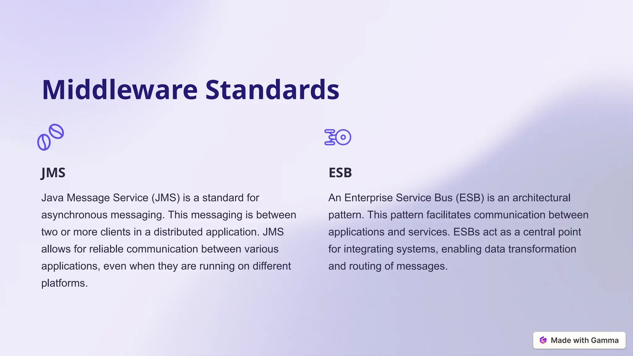 Middleware Standards
JMS
Java Message Service (JMS) is a standard for
asynchronous messaging. This messaging is between
two or more clients in a distributed application. JMS
allows for reliable communication between various
applications, even when they are running on different
platforms.
ESB
An Enterprise Service Bus (ESB) is an architectural
pattern. This pattern facilitates communication between
applications and services. ESBs act as a central point
for integrating systems, enabling data transformation
and routing of messages.
 