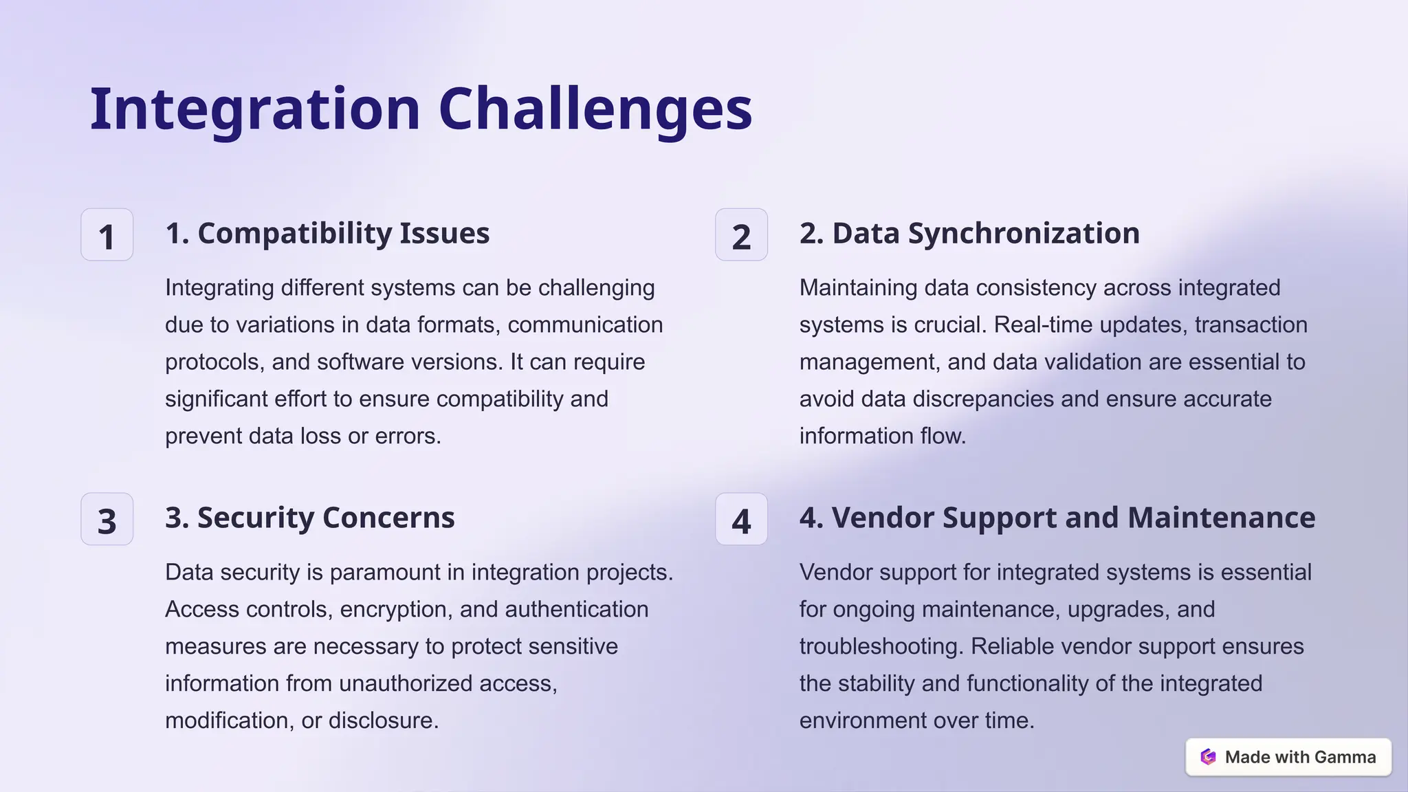 Integration Challenges
1 1. Compatibility Issues
Integrating different systems can be challenging
due to variations in data formats, communication
protocols, and software versions. It can require
significant effort to ensure compatibility and
prevent data loss or errors.
2 2. Data Synchronization
Maintaining data consistency across integrated
systems is crucial. Real-time updates, transaction
management, and data validation are essential to
avoid data discrepancies and ensure accurate
information flow.
3 3. Security Concerns
Data security is paramount in integration projects.
Access controls, encryption, and authentication
measures are necessary to protect sensitive
information from unauthorized access,
modification, or disclosure.
4 4. Vendor Support and Maintenance
Vendor support for integrated systems is essential
for ongoing maintenance, upgrades, and
troubleshooting. Reliable vendor support ensures
the stability and functionality of the integrated
environment over time.
 