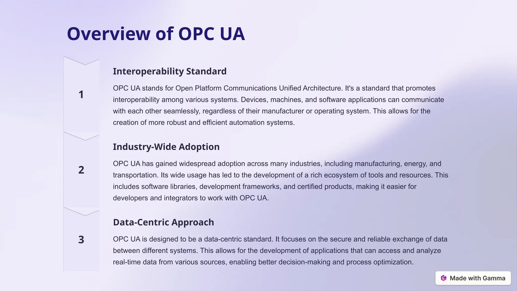 Overview of OPC UA
Interoperability Standard
OPC UA stands for Open Platform Communications Unified Architecture. It's a standard that promotes
interoperability among various systems. Devices, machines, and software applications can communicate
with each other seamlessly, regardless of their manufacturer or operating system. This allows for the
creation of more robust and efficient automation systems.
Industry-Wide Adoption
OPC UA has gained widespread adoption across many industries, including manufacturing, energy, and
transportation. Its wide usage has led to the development of a rich ecosystem of tools and resources. This
includes software libraries, development frameworks, and certified products, making it easier for
developers and integrators to work with OPC UA.
Data-Centric Approach
OPC UA is designed to be a data-centric standard. It focuses on the secure and reliable exchange of data
between different systems. This allows for the development of applications that can access and analyze
real-time data from various sources, enabling better decision-making and process optimization.
 