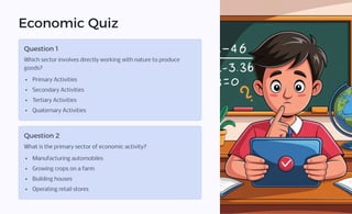 Economic Quiz
Question 1
Which sector involves directly working with nature to produce
goods?
Primary Activities
Secondary Activities
Tertiary Activities
Quaternary Activities
Question 2
What is the primary sector of economic activity?
Manufacturing automobiles
Growing crops on a farm
Building houses
Operating retail stores
 