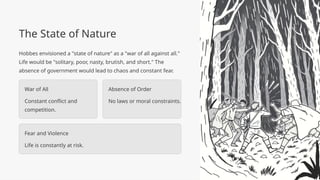 The State of Nature
Hobbes envisioned a "state of nature" as a "war of all against all."
Life would be "solitary, poor, nasty, brutish, and short." The
absence of government would lead to chaos and constant fear.
War of All
Constant conflict and
competition.
Absence of Order
No laws or moral constraints.
Fear and Violence
Life is constantly at risk.
 