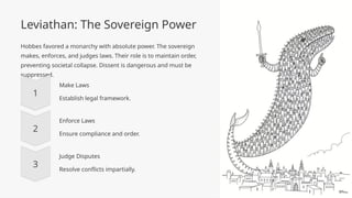 Leviathan: The Sovereign Power
Hobbes favored a monarchy with absolute power. The sovereign
makes, enforces, and judges laws. Their role is to maintain order,
preventing societal collapse. Dissent is dangerous and must be
suppressed.
Make Laws
Establish legal framework.
Enforce Laws
Ensure compliance and order.
Judge Disputes
Resolve conflicts impartially.
 