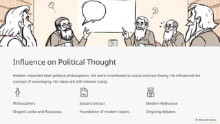 Influence on Political Thought
Hobbes impacted later political philosophers. His work contributed to social contract theory. He influenced the
concept of sovereignty. His ideas are still relevant today.
Philosophers
Shaped Locke and Rousseau.
Social Contract
Foundation of modern states.
Modern Relevance
Ongoing debates.
 