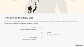 Criticisms and Controversies
Hobbes faced accusations of advocating tyranny. Concerns arose about suppressing individual liberties. Challenges to his pessimistic view of human
nature continue. The practicality of absolute sovereignty is debated.
1
Tyranny
Concerns about authoritarianism.
2 Liberty
Suppression of freedoms.
3
Human Nature
Pessimistic view questioned.
 