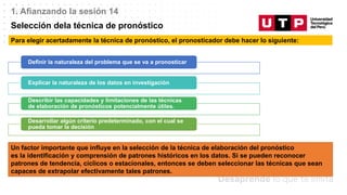 Datos/Observaciones
1. Afianzando la sesión 14
Selección dela técnica de pronóstico
Para elegir acertadamente la técnica de pronóstico, el pronosticador debe hacer lo siguiente:
Definir la naturaleza del problema que se va a pronosticar
Explicar la naturaleza de los datos en investigación
Describir las capacidades y limitaciones de las técnicas
de elaboración de pronósticos potencialmente útiles.
Desarrollar algún criterio predeterminado, con el cual se
pueda tomar la decisión
Un factor importante que influye en la selección de la técnica de elaboración del pronóstico
es la identificación y comprensión de patrones históricos en los datos. Si se pueden reconocer
patrones de tendencia, cíclicos o estacionales, entonces se deben seleccionar las técnicas que sean
capaces de extrapolar efectivamente tales patrones.
 