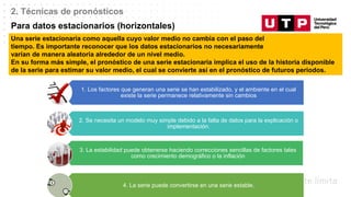 Datos/Observaciones
2. Técnicas de pronósticos
Para datos estacionarios (horizontales)
Una serie estacionaria como aquella cuyo valor medio no cambia con el paso del
tiempo. Es importante reconocer que los datos estacionarios no necesariamente
varían de manera aleatoria alrededor de un nivel medio.
En su forma más simple, el pronóstico de una serie estacionaria implica el uso de la historia disponible
de la serie para estimar su valor medio, el cual se convierte así en el pronóstico de futuros periodos.
1. Los factores que generan una serie se han estabilizado, y el ambiente en el cual
existe la serie permanece relativamente sin cambios
2. Se necesita un modelo muy simple debido a la falta de datos para la explicación o
implementación.
3. La estabilidad puede obtenerse haciendo correcciones sencillas de factores tales
como crecimiento demográfico o la inflación
4. La serie puede convertirse en una serie estable.
 