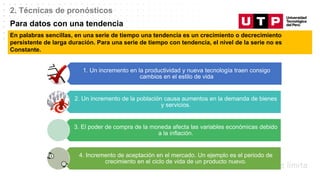 Datos/Observaciones
2. Técnicas de pronósticos
Para datos con una tendencia
En palabras sencillas, en una serie de tiempo una tendencia es un crecimiento o decrecimiento
persistente de larga duración. Para una serie de tiempo con tendencia, el nivel de la serie no es
Constante.
1. Un incremento en la productividad y nueva tecnología traen consigo
cambios en el estilo de vida
2. Un incremento de la población causa aumentos en la demanda de bienes
y servicios.
3. El poder de compra de la moneda afecta las variables económicas debido
a la inflación.
4. Incremento de aceptación en el mercado. Un ejemplo es el periodo de
crecimiento en el ciclo de vida de un producto nuevo.
 