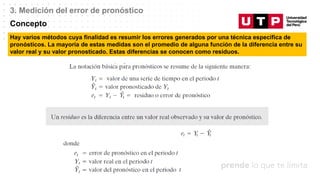 Datos/Observaciones
3. Medición del error de pronóstico
Concepto
Hay varios métodos cuya finalidad es resumir los errores generados por una técnica específica de
pronósticos. La mayoría de estas medidas son el promedio de alguna función de la diferencia entre su
valor real y su valor pronosticado. Estas diferencias se conocen como residuos.
 