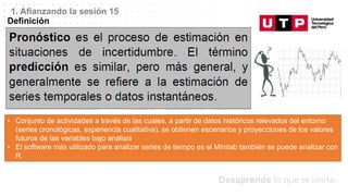 Datos/Observaciones
1. Afianzando la sesión 15
Definición
• Conjunto de actividades a través de las cuales, a partir de datos históricos relevados del entorno
(series cronológicas, experiencia cualitativa), se obtienen escenarios y proyecciones de los valores
futuros de las variables bajo análisis
• El software más utilizado para analizar series de tiempo es el Minitab también se puede analizar con
R.
 