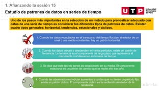 Datos/Observaciones
1. Afianzando la sesión 15
Estudio de patrones de datos en series de tiempo
Uno de los pasos más importantes en la selección de un método para pronosticar adecuado con
datos de una serie de tiempo es considerar los diferentes tipos de patrones de datos. Existen
cuatro tipos generales: horizontal, tendencias, estacionales y cíclicos.
1. Cuando los datos recopilados en el transcurso del tiempo fluctúan alrededor de un
nivel o una media constantes, hay un patrón horizontal.
2. Cuando los datos crecen o descienden en varios periodos, existe un patrón de
tendencia. La tendencia es el componente de largo plazo que representa el
crecimiento o el descenso en la serie de tiempo.
3. Se dice que este tipo de series es estacionario en su media. El componente
estacional es un patrón de cambio que se repite año tras año.
4. Cuando las observaciones indican aumentos y caídas que no tienen un periodo fijo,
existe un patrón cíclico. El componente cíclico es la oscilación alrededor de la
tendencia.
 