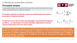 Datos/Observaciones
2. Basado en promedios móviles
Promedios simples
Promediar (calcular la media de) la parte de inicialización de los datos y
pronosticar el siguiente periodo.
Cuando una nueva observación está disponible, el pronóstico del siguiente
periodo es el promedio o la media calculada empleando la ecuación
anterior incluyendo esta nueva observación.
El método de promedios simples es una técnica adecuada cuando los factores que producen la serie
que se va a pronosticar se han estabilizado y el ambiente en el cual se encuentra la serie generalmente
permanece sin cambios. Ejemplos de este tipo de series son: las ventas efectuadas como resultado de
un nivel de esfuerzo constante de los vendedores; las ventas de un producto en la etapa de madurez
de su ciclo de vida; entre otros.
 