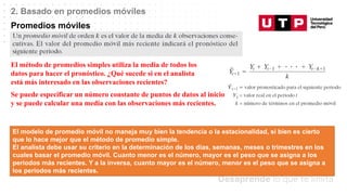 Datos/Observaciones
2. Basado en promedios móviles
Promedios móviles
El método de promedios simples utiliza la media de todos los
datos para hacer el pronóstico. ¿Qué sucede si en el analista
está más interesado en las observaciones recientes?
Se puede especificar un número constante de puntos de datos al inicio
y se puede calcular una media con las observaciones más recientes.
El modelo de promedio móvil no maneja muy bien la tendencia o la estacionalidad, si bien es cierto
que lo hace mejor que el método de promedio simple.
El analista debe usar su criterio en la determinación de los días, semanas, meses o trimestres en los
cuales basar el promedio móvil. Cuanto menor es el número, mayor es el peso que se asigna a los
periodos más recientes. Y a la inversa, cuanto mayor es el número, menor es el peso que se asigna a
los periodos más recientes.
 