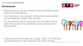 Datos/Observaciones
Conclusiones
6. Lo que aprendimos
• Discriminar el uso de métodos de pronósticos para
la toma de decisiones.
• Los ejemplos, nos otorgan referencias para aplicar
los pronósticos según sea el caso.
• La importancia de la selección de los datos, tiene
gran relevancia ene resultado de la proyección o
pronósticos.
• Interiorizar las formulas de la pág. 136 y 137 del libro
de pronósticos en los negocios de John Hanke
 