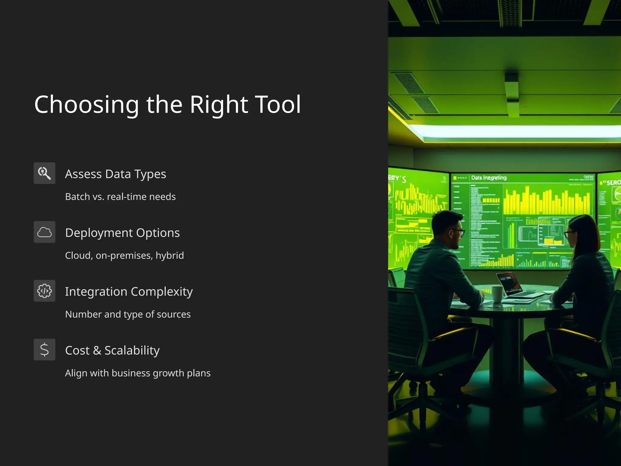 Choosing the Right Tool
Assess Data Types
Batch vs. real-time needs
Deployment Options
Cloud, on-premises, hybrid
Integration Complexity
Number and type of sources
Cost & Scalability
Align with business growth plans
 