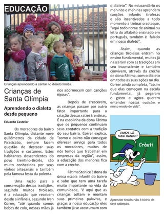 o dialeto”. No educandário os
EDUCAÇÃO                                                            meninos e meninas aprendem
                                                                    canções infantis tirolesas
                                                                    e são incentivados a todo
                                                                    momento a treinar o sotaque,
                                                                    “aqui todo nome de animal ou
                                                                    letra do alfabeto ensinado em
                                                                    português, também é falado
                                                                    em nosso dialeto”.
                                                                      	     Assim,     quando     as
                                                                      crianças tirolesas entram no
                                                                      ensino fundamental, muitas já
                                                                      nasceram com as tradições em
                                                                      seu inconsciente e também
                                                                      convivem, através da creche
                                                                      de dona Fátima, com o dialeto
                                                                      em todas as suas ações no dia.
Crianças aprendendo a cantar no dialeto tirolês.                      Correr ainda completa, “assim
Crianças de                         nos adormecem com canções que elas começam na escola
                                    típicas”.                         fundamental, já pegaram
Santa Olímpia                       	
                                                                      o gosto e agora querem
                                             Depois de crescerem, entender nossas tradições e
Aprendendo o dialeto as crianças passam por outro nosso modo de vida”.
                                    fator importante para a
desde pequeno                       criação dessas raízes trentinas.
Eduardo Castelar                    É na escolinha da dona Fátima
                                    que os pequenos continuam
	      Os moradores do bairro seus contatos com a tradição
Santa Olímpia, distante nove do seu bairro. Correr explica,
quilômetros da cidade de “como o bairro não consegue
Piracicaba, sempre fazem oferecer serviço para todos
questão de destacar suas os moradores, muitos de
tradições e costumes. Estes nós temos que trabalhar em
habitantes descendentes do empresas da região”, assim,
povo trentino-tirolês, são a educação dos menores fica
muito conhecidos por seus com a creche.
vinhos artesanais e também
pela famosa festa da polenta. 	              Fátima Stenico é dona da
                                    única escola infantil do bairro
	      Uma razão para a e sabe que tem uma tarefa
conservação destas tradições, muito importante na vida da
segundo muitos tiroleses, comunidade, “é aqui que as
é a educação que recebem crianças soltam e montam
desde a infância, segundo Ivan suas primeiras palavras, e Aprender tirolês não é bicho de
Correr, “até quando somos graças a nossa educação eles sete cabeças.
bebes de colo, nossas mães já também já se acostumam com
 