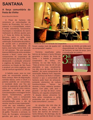 SANTANA
A força comunitária da
Festa do Vinho
Bruno Bianchim Martim

    A Praça de Santana não
rememora as conturbações do
Centro de Piracicaba. Em meio a
calmaria e a tranqüilidade, ontem
à tarde, voluntários, funcionários
municipais e moradores do bairro
realizavam os últimos ajustes para
a 3° Festa do Vinho de Santana.
Barracas, palco e salão eram
finalizados para os três dias de
celebração. A estimativa de público,
de acordo com o presidente da             Tonéis de vinho no barracão da Cooperativa.
Associação dos Moradores do              Foram usadas mais de quatro mil       do Mundo, às 15h30, um telão será
bairro, José Carlos Correr Vitti, é de   na composição”, explica.              disponibilizado no Salão Paroquial
12 mil pessoas. “No ano passado                                                de Santana, ao lado da praça, para
tivemos 900 litros de vinho vendidos         Parreiras espalhadas pelos        a visualização do público.
durante a festa”, conta uma das          bairros de Santana e Santa Olímpia
componentes da cooperativa de            garantem o alento da Festa do
vinho de Santana, Maria Vitti, ainda     Vinho – a bebida é produzida
destacando a produção artesanal          Cooperativa do Vinho, em
e orgânica da bebida. “Fomos os          Santana, na rua São Paulo, s/n.
primeiros no Estado de São Paulo         “Hoje já temos mais de 20 mil pés
a produzir um vinho orgânico, sem        plantados e que, anualmente,
uso de nenhum agrotóxico”, diz ela.      nos dão cerca de dez mil litros da
                                         bebida”, diz outra componente da
    A bebida suave, seca ou rosé         associação, Roberta Forti. Segundo
pode ser encontrada quando a             ela, a premissa da festa é simples:
festa começa. Além da degustação,        mostrar o que a comunidade de
comidas típicas, como o cràuti e a       Santana pode fazer de artesanal,
polenta poderão ser consumidas.          juntando elementos da cultura
A novidade deste ano fica por            trentina-tirolesa.  “Vamos      ter
conta da exposição de garrafão de        durante a festa cafeteria também
vinho, com mais de cinco metros,         aberta. Com pães, café, bolo e
colocado na entrada da praça.            grostoli – um tipo de doce”, conta
Conscientização e reciclagem foram       Roberta, em seguida completando:
fatores fundamentais, garante            “A doação desses alimentos foi
José Carlos, para a composição           feita pelos moradores e serão
do galão. “Quisemos explorar a           produzidas por nós mesmos”. “É
conscientização para o ato de            tudo comunitário”, conclui.
reciclar. Isso foi o mais importante”,
conta ele, que trabalhou junto               As atrações dos três dias de
a membros da comunidade nas              celebração ficam a cargo dos
duas semanas para a confecção            grupos de dança, coral e música
do galão. “Durante o carnaval, na        locais dos bairros de Santana e
Festa da Cuccagna, arrecadamos           Santa Olímpia. No domingo, dia da
                                                                               Vinho Trentino: produção artesanal.
garrafas pet para a montagem.            segunda partida do Brasil na Copa
 