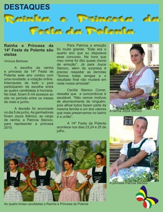 DESTAQUES
Rainha e Princesa da
   Festa da Polenta
Rainha e Princesa da 	         Para Patrícia a emoção
14º Festa da Polenta são foi muito grande. “Este era o
eleitas                  quarto ano que eu disputava
                                 esse concurso. Na hora que
Vinícius Barbosa                 meu nome foi dito quase chorei
                                 de emoção”. Já para Joyce
	       A escolha da rainha Stenico, alem da surpresa é
e princesa da 14º Festa da preciso respeitar as derrotas
Polenta este ano contou com “Somos todas amigas e o
uma novidade: a votação online. resultado final não mudará em
Internautas de todo o país nada nossa amizade”.
participaram da escolha entre
as quatro candidatas à honraria. 	      Cecília Stenico Correr,
No total, foram 6 mil acessos ao ressalta que a concorrência é
site no período entre os meses saudável. “Não vemos motivos
de maio e junho.                 de aborrecimento de ninguém,
                                 pois afinal todos fazem parte da
	       A decisão foi anunciada mesma família e um dos valores
no dia 5 de junho. As ganhadoras que mais preservamos no bairro A rainha Joyce Stenico
foram Joyce Stênico, ao cargo é a união”.
de rainha, e Patrícia Stenico,
para representar a princesa 	           A 14º Festa da Polenta
2010.                            acontece nos dias 23,24 e 25 de
                                 julho.




                                                                 A princesa Patrícia Stenico




As quatro lindas candidatas a Rainha e Princesa da Polenta
 