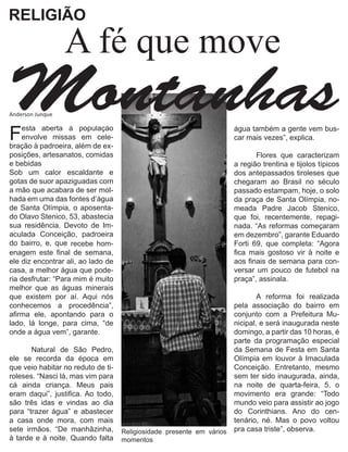 RELIGIÃO

                  A fé que move
Montanhas
Anderson Junque


F   esta aberta à população
    envolve missas em cele-
                                                                       água também a gente vem bus-
                                                                       car mais vezes”, explica.
bração à padroeira, além de ex-                                        	
posições, artesanatos, comidas                                         	       Flores que caracterizam
e bebidas                                                              a região trentina e tijolos típicos
Sob um calor escaldante e                                              dos antepassados tiroleses que
gotas de suor apaziguadas com                                          chegaram ao Brasil no século
a mão que acabara de ser mol-                                          passado estampam, hoje, o solo
hada em uma das fontes d’água                                          da praça de Santa Olímpia, no-
de Santa Olímpia, o aposenta-                                          meada Padre Jacob Stenico,
do Olavo Stenico, 53, abastecia                                        que foi, recentemente, repagi-
sua residência. Devoto de Im-                                          nada. “As reformas começaram
aculada Conceição, padroeira                                           em dezembro”, garante Eduardo
do bairro, e, que recebe hom-                                          Forti 69, que completa: “Agora
enagem este final de semana,                                           fica mais gostoso vir à noite e
ele diz encontrar ali, ao lado de                                      aos finais de semana para con-
casa, a melhor água que pode-                                          versar um pouco de futebol na
ria desfrutar: “Para mim é muito                                       praça”, assinala.
melhor que as águas minerais                                           	
que existem por aí. Aqui nós                                           	       A reforma foi realizada
conhecemos a procedência”,                                             pela associação do bairro em
afirma ele, apontando para o                                           conjunto com a Prefeitura Mu-
lado, lá longe, para cima, “de                                         nicipal, e será inaugurada neste
onde a água vem”, garante.                                             domingo, a partir das 10 horas, é
	                                                                      parte da programação especial
	      Natural de São Pedro,                                           da Semana de Festa em Santa
ele se recorda da época em                                             Olímpia em louvor à Imaculada
que veio habitar no reduto de ti-                                      Conceição. Entretanto, mesmo
roleses. “Nasci lá, mas vim para                                       sem ter sido inaugurada, ainda,
cá ainda criança. Meus pais                                            na noite de quarta-feira, 5, o
eram daqui”, justifica. Ao todo,                                       movimento era grande: “Todo
são três idas e vindas ao dia                                          mundo veio para assistir ao jogo
para “trazer água” e abastecer                                         do Corinthians. Ano do cen-
a casa onde mora, com mais                                             tenário, né. Mas o povo voltou
sete irmãos. “De manhãzinha,        Religiosidade presente em vários   pra casa triste”, observa.
à tarde e à noite. Quando falta     momentos                           	
 
