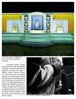 Fonte de água e imagem de
Nsa. Senhora Auxiliadora
na praça.

	       Enquanto Olavo voltava
para casa com mais dois galões
de água – ainda fresquinha que
acabara de jorrar da fonte –
Marília Cecília Stenico Correr,
70, caminhava com um panfleto
alusivo às comemorações deste
final de semana. “Muitas pessoas
vêm de fora para acompanhar a
festa”, diz. Na programação, ex-
posição de artesanato, apresen-
tações de danças folclóricas e
comidas típicas. Ela, que ajuda
a organizar a festa santa, afirma:
“A gente sempre trabalha. Mas
tem hora que é bom tirar umas
férias”, brinca.                   Fé e vida: universos inseparáveis
 