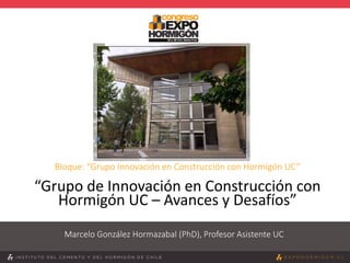 Bloque: “Grupo Innovación en Construcción con Hormigón UC”
“Grupo de Innovación en Construcción con
Hormigón UC – Avances y Desafíos”
Marcelo González Hormazabal (PhD), Profesor Asistente UC
 