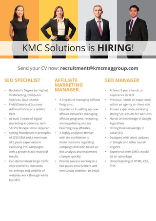 KMC Solutions is HIRING!
SEO SPECIALIST
•	 Bachelor’s Degree (or higher)
in Marketing, Computer
Sciences, Quantitative
•	 Field (Statistics) Business
Administration or a related
field.
•	 At least 3 years of digital
marketing experience, with
SEO/SEM experience required.
•	 Strong foundation in principles
of SEO/SEM and a minimum
of 2 years experience in
executing PPC campaigns
with a proven track record of
results.
•	 Can demonstrate large traffic
improvements, increases
in rankings and visibility of
websites work through white
hat SEO.
AFFILIATE
MARKETING
MANAGER
•	 3-5 years of managing Affiliate
Programs.
•	 Experience in setting up new
affiliate networks, managing
affiliate programs, recruiting,
and negotiating and on
boarding new affiliates.
•	 A highly analytical thinker
with the confidence to
make decisions regarding
campaign direction based on
this analysis and implement
changes quickly.
•	 Proven success working in a
fast paced environment and
meticulous attention to detail.
SEO MANAGER
•	 At least 3 years hands on
experience in SEO
•	 Previous, hands on experience
within an agency or client side
•	 Proven experience achieving
strong SEO results for websites
•	 Hands on knowledge in Google
Algorithms
•	 Strong base knowledge in
Local SEO
•	 Equipped with latest updates
in Google and other search
engines
•	 Experience with CMS’s would
be an advantage
•	 Understanding of HTML, CSS,
PHP
Send your CV now: recruitment@kmcmaggroup.com
 