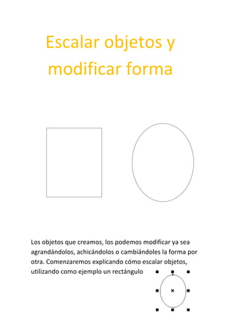 Escalar objetos y
modificar forma
Los objetos que creamos, los podemos modificar ya sea
agrandándolos, achicándolos o cambiándoles la forma por
otra. Comenzaremos explicando cómo escalar objetos,
utilizando como ejemplo un rectángulo