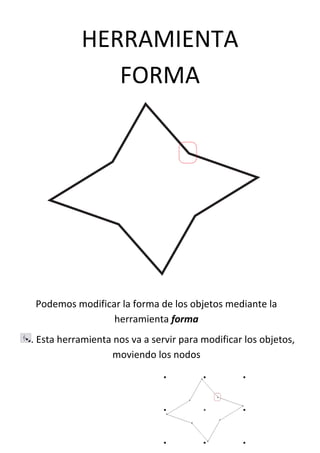 HERRAMIENTA
FORMA
Podemos modificar la forma de los objetos mediante la
herramienta forma
. Esta herramienta nos va a servir para modificar los objetos,
moviendo los nodos