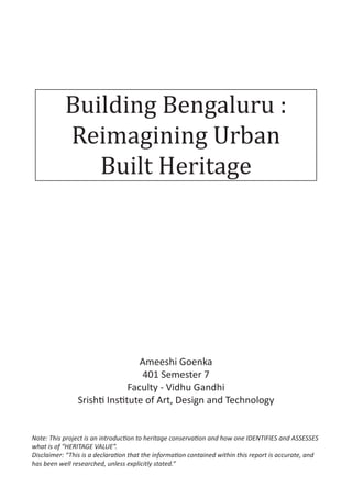 Building Bengaluru :
Reimagining Urban
Built Heritage
Ameeshi Goenka
401 Semester 7
Faculty - Vidhu Gandhi
Srishti Institute of Art, Design and Technology
Note: This project is an introduction to heritage conservation and how one IDENTIFIES and ASSESSES
what is of “HERITAGE VALUE”.
Disclaimer: “This is a declaration that the information contained within this report is accurate, and
has been well researched, unless explicitly stated.”
 