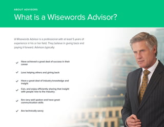 ABOUT ADVISORS 
What is a Wisewords Advisor? 
A Wisewords Advisor is a professional with at least 5 years of 
experience in his or her field. They believe in giving back and 
paying it forward. Advisors typically: 
Have achieved a great deal of success in their 
career 
Love helping others and giving back 
Have a great deal of industry knowledge and 
insight 
Can, and enjoy efficiently sharing that insight 
with people new to the industry 
AArree vveerryy wweellll ssppooken and have great 
communication skills 
Are technically savvy 
