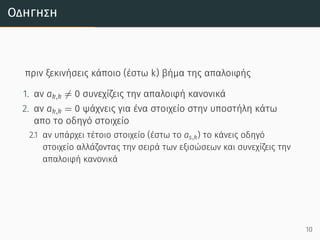 Οδήγηση
πριν ξεκινήσεις κάποιο (έστω k) βήμα της απαλοιφής
1. αν ak,k ̸= 0 συνεχίζεις την απαλοιφή κανονικά
2. αν ak,k = 0 ψάχνεις για ένα στοιχείο στην υποστήλη κάτω
απο το οδηγό στοιχείο
2.1 αν υπάρχει τέτοιο στοιχείο (έστω το as,k) το κάνεις οδηγό
στοιχείο αλλάζοντας την σειρά των εξισώσεων και συνεχίζεις την
απαλοιφή κανονικά
10
 