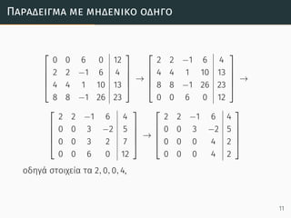 Παράδειγµα µε µηδενικό οδηγό





0 0 6 0 12
2 2 −1 6 4
4 4 1 10 13
8 8 −1 26 23





→





2 2 −1 6 4
4 4 1 10 13
8 8 −1 26 23
0 0 6 0 12





→





2 2 −1 6 4
0 0 3 −2 5
0 0 3 2 7
0 0 6 0 12





→





2 2 −1 6 4
0 0 3 −2 5
0 0 0 4 2
0 0 0 4 2





οδηγά στοιχεία τα 2, 0, 0, 4,
11
 