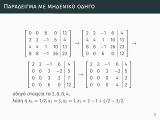 Παράδειγµα µε µηδενικό οδηγό





0 0 6 0 12
2 2 −1 6 4
4 4 1 10 13
8 8 −1 26 23





→





2 2 −1 6 4
4 4 1 10 13
8 8 −1 26 23
0 0 6 0 12





→





2 2 −1 6 4
0 0 3 −2 5
0 0 3 2 7
0 0 6 0 12





→





2 2 −1 6 4
0 0 3 −2 5
0 0 0 4 2
0 0 0 4 2





οδηγά στοιχεία τα 2, 0, 0, 4,
λύση η x4 = 1/2, x3 = s, x2 = t, x1 = 2 − t + s/2 − 3/2.
11
 