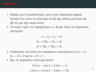 Ασκήσεις
1. Άλλαξε μια ή περισσότερες τιμές στον παραπάνω αρχικό
πίνακα έτσι ώστε το σύστημα να (α) έχει μόνον μια λύση και
(β) να μην έχει καμία λύση.
2. Για ποιές τιμές της παραμέτρου t ∈ R έχει λύση το παρακάτω
σύστημα?
x1 + x2 + x3 = b1
tx1 + 2tx2 + 2x3 = b2
(t + 1)x1 + 2tx3 = b3
3. Υπολογίστε την λύση του παραπάνω συστήματος αν b1 = 3,
b2 = 3t + 2 και b3 = 3t + 1.
4. Έχει το παρακάτω σύστημα λύση?
2 sin α − cos β + 3 tan γ = 3
4 sin α + 2 cos β − 2 tan γ = 10
13
 