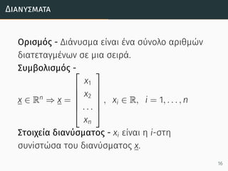 Διανύσµατα
Ορισμός - Διάνυσμα είναι ένα σύνολο αριθμών
διατεταγμένων σε μια σειρά.
Συμβολισμός -
x ∈ Rn
⇒ x =






x1
x2
. . .
xn






, xi ∈ R, i = 1, . . . , n
Στοιχεία διανύσματος - xi είναι η i-στη
συνiστώσα του διανύσματος x.
16
 