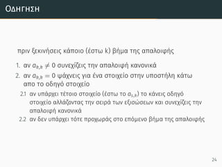 Οδήγηση
πριν ξεκινήσεις κάποιο (έστω k) βήμα της απαλοιφής
1. αν ak,k ̸= 0 συνεχίζεις την απαλοιφή κανονικά
2. αν ak,k = 0 ψάχνεις για ένα στοιχείο στην υποστήλη κάτω
απο το οδηγό στοιχείο
2.1 αν υπάρχει τέτοιο στοιχείο (έστω το as,k) το κάνεις οδηγό
στοιχείο αλλάζοντας την σειρά των εξισώσεων και συνεχίζεις την
απαλοιφή κανονικά
2.2 αν δεν υπάρχει τότε προχωράς στο επόμενο βήμα της απαλοιφής
24
 