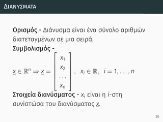 Διανύσµατα
Ορισμός - Διάνυσμα είναι ένα σύνολο αριθμών
διατεταγμένων σε μια σειρά.
Συμβολισμός -
x ∈ Rn
⇒ x =






x1
x2
. . .
xn






, xi ∈ R, i = 1, . . . , n
Στοιχεία διανύσματος - xi είναι η i-στη
συνiστώσα του διανύσματος x.
30
 