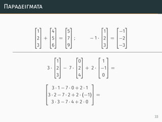 Παραδείγµατα



1
2
3


 +



4
5
6


 =



5
7
9


 ; − 1 ·



1
2
3


 =



−1
−2
−3



3 ·



1
2
3


 − 7 ·



0
2
4


 + 2 ·



1
−1
0


 =



3 · 1 − 7 · 0 + 2 · 1
3 · 2 − 7 · 2 + 2 · (−1)
3 · 3 − 7 · 4 + 2 · 0


 =
33
 