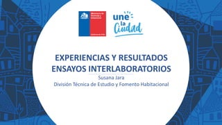 EXPERIENCIAS Y RESULTADOS
ENSAYOS INTERLABORATORIOS
Susana Jara
División Técnica de Estudio y Fomento Habitacional
 