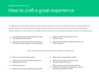 BEFORE YOUR FIRST CALL 
How to craft a great experience 
On Wisewords, seekers (the customer) browse Advisors by their experiences. Therefore, they are a critical part of your 
profile. They are the window to your expertise. Each experience you post should be unique and remarkable. Most 
Advisors post one or two experiences to begin, but it's common for very experienced Advisors post up to 10 experiences. 
All experiences need to be prefixed with 'I have' - 
we automatically include this 
Experiences need to be written in past tense - 'I 
have been hired to do this' vs. 'I have doing this' 
Experiences titles should be one or two 
sentences max 
Experience descriptions should be between one 
to ten sentences. 
Here are some things to think about when writing your experiences: 
This is your big conversation starter 
Keep it relevant. The description should be an 
explanation of the title. 
What did you learn? 
What do you wish you asked before doing this? 
What makes my experiences unique? 
What about my experience would make 
someone want to reach out? 
What are the key points that's learned? This 
should act as teasers let seekers know some of 
the things you'll tell them about. 
