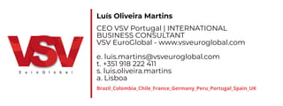 Luís Oliveira Martins
CEO VSV Portugal | INTEbNATIONAv
BUSINESS CONSUvTANT
VSV EuroGlo al - . s euroglo al. om
e. luis.martins@ s euroglo al. om
t. +
s. luis.oli eira.martins
a. vis oa
Brazil_Colombia_Chile_France_Germany_Peru_Portugal_Spain_UK
 