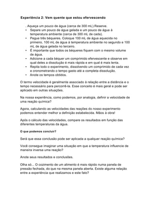Experiência 2: Vem quente que estou efervescendo

   . Aqueça um pouco de água (cerca de 300 mL).Reserve.
   • Separe um pouco de água gelada e um pouco de água à
      temperatura ambiente (cerca de 300 mL de cada).
   • Pegue três béqueres. Coloque 100 mL de água aquecida no
      primeiro, 100 mL de água à temperatura ambiente no segundo e 100
      mL de água gelada no terceiro.
   • É importante que todos os béqueres fiquem com o mesmo volume
      de água.
   • Adicione a cada béquer um comprimido efervescente e observe em
      qual deles a dissolução é mais rápida e em qual é mais lenta.
   • Repita todo o experimento, dissolvendo um comprimido de cada vez
      e cronometrando o tempo gasto até a completa dissolução.
   • Anote os tempos obtidos.

O termo velocidade é geralmente associado à relação entre a distância e o
tempo necessário para percorrê-la. Esse conceito é mais geral e pode ser
aplicado em outras situações.

Na nossa experiência, como podemos, por analogia, definir a velocidade de
uma reação química?

Agora, calculando as velocidades das reações do nosso experimento
podemos entender melhor a definição estabelecida. Mãos à obra!

Após o cálculo das velocidades, compare os resultados em função das
diferentes temperaturas da água.

O que podemos concluir?

Será que essa conclusão pode ser aplicada a qualquer reação química?

Você consegue imaginar uma situação em que a temperatura influencie de
maneira inversa uma reação?

Anote seus resultados e conclusões.

Olha só... O cozimento de um alimento é mais rápido numa panela de
pressão fechada, do que na mesma panela aberta. Existe alguma relação
entre a experiência que realizamos e este fato?
 