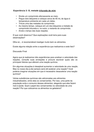 Experiência 3: Ó, metade triturada de mim

   •   Divida um comprimido efervescente ao meio.
   •   Pegue dois béqueres e coloque cerca de 40 mL de água à
       temperatura ambiente em cada um deles.
   •   Triture uma das metades do comprimido.
   •   Ao mesmo tempo, coloque em um dos béqueres a metade do
       comprimido triturada e, no outro, o restante do comprimido.
   •   Anote o tempo das duas reações.

O que você observou? Que explicações você teria para suas
observações?

Olha só... é recomendável mastigar muito bem os alimentos.

Existe alguma relação entre a experiência que realizamos e este fato?

Discussão Final


Agora que já realizamos três experiências para analisar a velocidade das
reações, consulte suas anotações e procure escrever quais são os
principais fatores que alteram uma reação química.

Em algumas situações é desejável aumentar a velocidade de uma reação.
Mas no nosso dia-a-dia sempre será útil acelerar uma reação? Você
poderia imaginar situações em que é necessário desacelerar uma reação
química?

Várias substâncias químicas são adicionadas aos alimentos
industrializados, entre elas os conservantes. Por isso, uma parte da
população evita o consumo desses alimentos, alegando que eles fazem
mal à saúde. Qual o papel dos conservantes na velocidade de uma
reação? Por que colocamos os alimentos na geladeira?
 