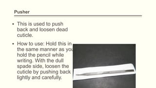 Pusher
▪ This is used to push
back and loosen dead
cuticle.
▪ How to use: Hold this in
the same manner as you
hold the pencil while
writing. With the dull
spade side, loosen the
cuticle by pushing back
lightly and carefully.
 